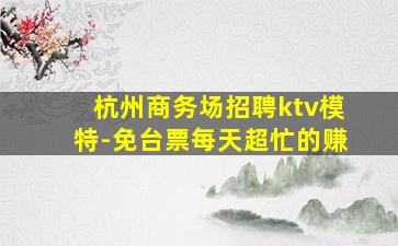 杭州商务场招聘ktv模特-免台票每天超忙的赚